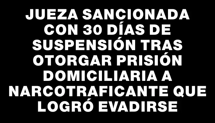 Jueza sancionada con 30 días de suspensión tras otorgar prisión domiciliaria a narcotraficante que logró evadirse