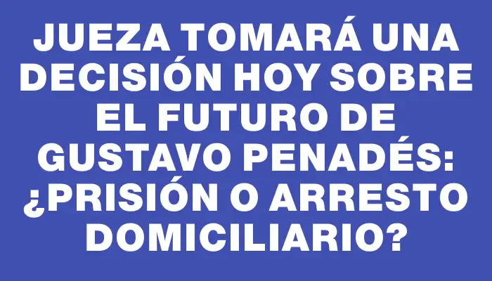 Jueza tomará una decisión hoy sobre el futuro de Gustavo Penadés: ¿prisión o arresto domiciliario?