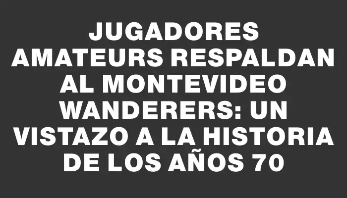 Jugadores amateurs respaldan al Montevideo Wanderers: Un vistazo a la historia de los años 70