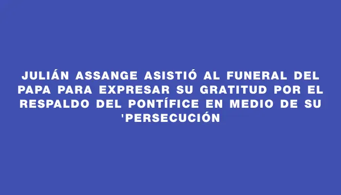 Julián Assange asistió al funeral del Papa para expresar su gratitud por el respaldo del pontífice en medio de su "persecución