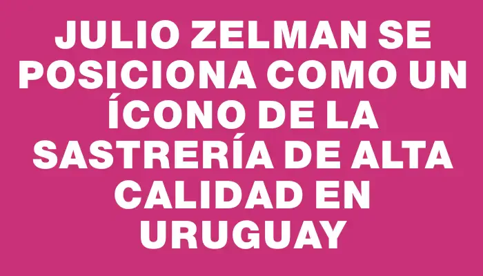 Julio Zelman se posiciona como un ícono de la sastrería de alta calidad en Uruguay