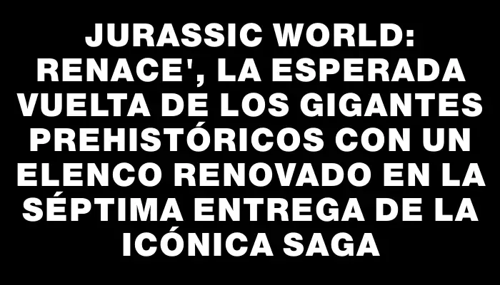 Jurassic World: Renace", la esperada vuelta de los gigantes prehistóricos con un elenco renovado en la séptima entrega de la icónica saga