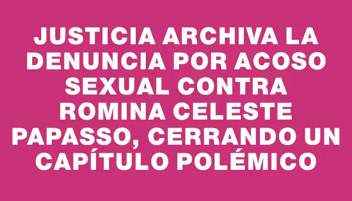 Justicia archiva la denuncia por acoso sexual contra Romina Celeste Papasso, cerrando un capítulo polémico