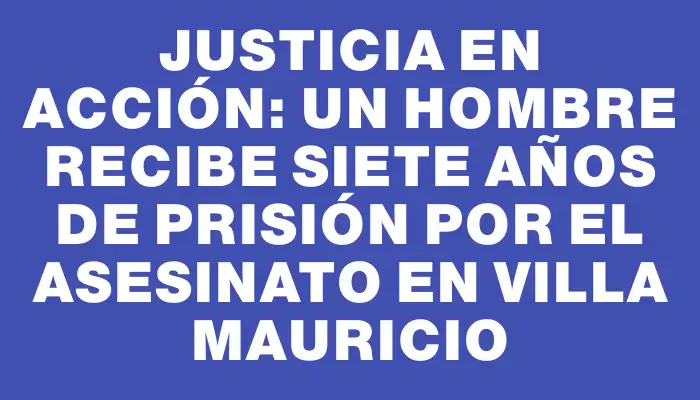 Justicia en acción: un hombre recibe siete años de prisión por el asesinato en Villa Mauricio