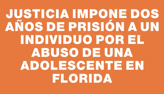 Justicia impone dos años de prisión a un individuo por el abuso de una adolescente en Florida