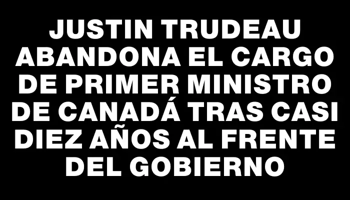 Justin Trudeau abandona el cargo de primer ministro de Canadá tras casi diez años al frente del gobierno