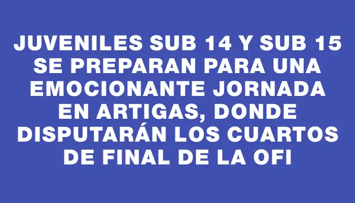 Juveniles Sub 14 y Sub 15 se preparan para una emocionante jornada en Artigas, donde disputarán los cuartos de final de la Ofi