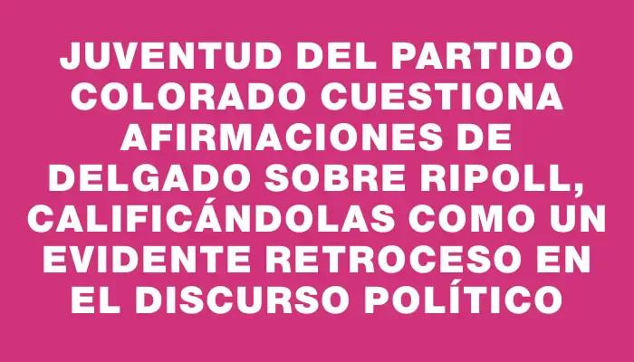 Juventud del Partido Colorado cuestiona afirmaciones de Delgado sobre Ripoll, calificándolas como un evidente retroceso en el discurso político