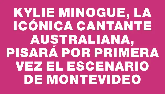 Kylie Minogue, la icónica cantante australiana, pisará por primera vez el escenario de Montevideo