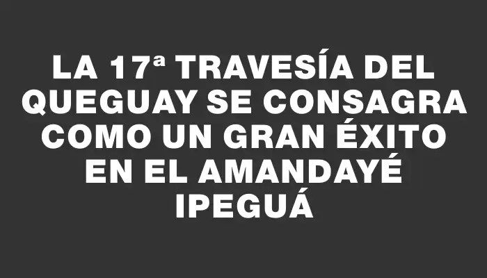 La 17ª Travesía del Queguay se consagra como un gran éxito en el Amandayé Ipeguá