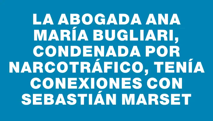 La abogada Ana María Bugliari, condenada por narcotráfico, tenía conexiones con Sebastián Marset