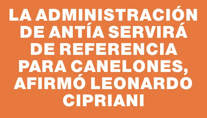 La administración de Antía servirá de referencia para Canelones, afirmó Leonardo Cipriani