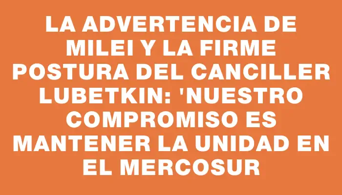 La advertencia de Milei y la firme postura del canciller Lubetkin: "Nuestro compromiso es mantener la unidad en el Mercosur