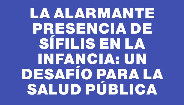 La alarmante presencia de sífilis en la infancia: un desafío para la salud pública