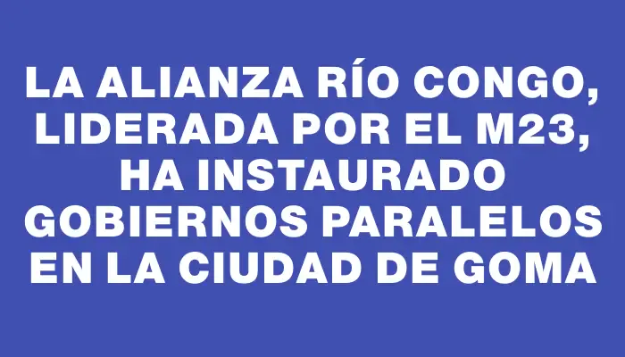 La Alianza Río Congo, liderada por el M23, ha instaurado gobiernos paralelos en la ciudad de Goma