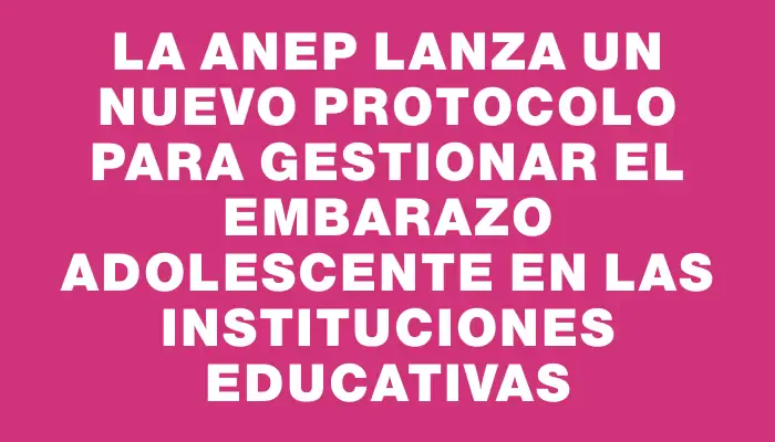 La Anep lanza un nuevo protocolo para gestionar el embarazo adolescente en las instituciones educativas