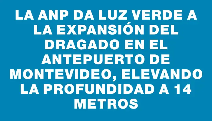 La Anp da luz verde a la expansión del dragado en el antepuerto de Montevideo, elevando la profundidad a 14 metros