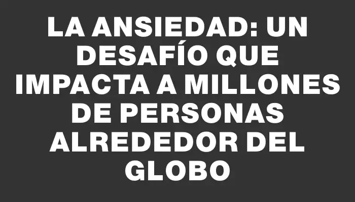 La ansiedad: un desafío que impacta a millones de personas alrededor del globo