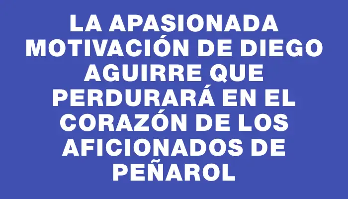 La apasionada motivación de Diego Aguirre que perdurará en el corazón de los aficionados de Peñarol