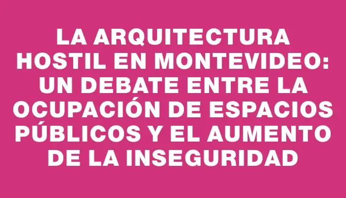 La arquitectura hostil en Montevideo: un debate entre la ocupación de espacios públicos y el aumento de la inseguridad