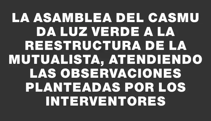 La Asamblea del Casmu da luz verde a la reestructura de la mutualista, atendiendo las observaciones planteadas por los interventores