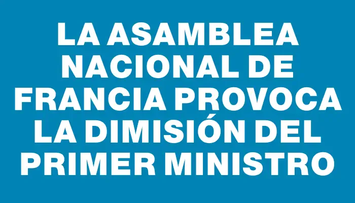 La Asamblea Nacional de Francia provoca la dimisión del primer ministro