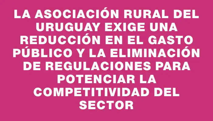 La Asociación Rural del Uruguay exige una reducción en el gasto público y la eliminación de regulaciones para potenciar la competitividad del sector