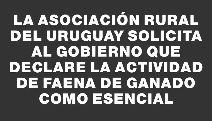 La Asociación Rural del Uruguay solicita al Gobierno que declare la actividad de faena de ganado como esencial