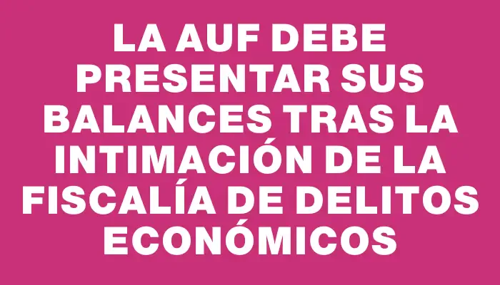 La Auf debe presentar sus balances tras la intimación de la Fiscalía de Delitos Económicos