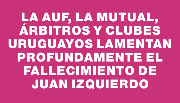 La Auf, la Mutual, árbitros y clubes uruguayos lamentan profundamente el fallecimiento de Juan Izquierdo