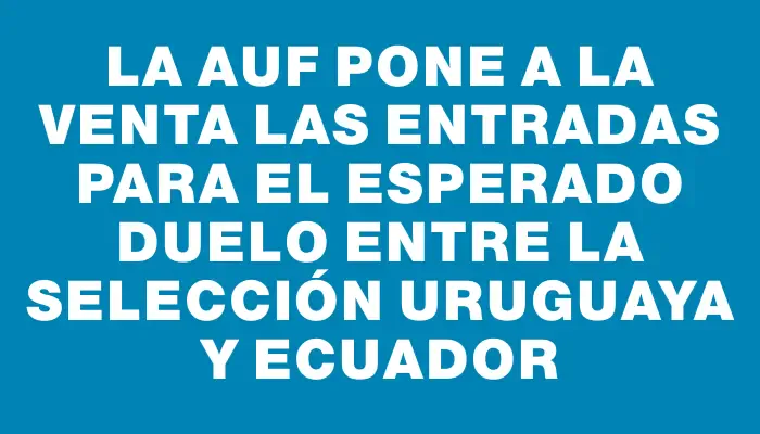 La Auf pone a la venta las entradas para el esperado duelo entre la Selección Uruguaya y Ecuador