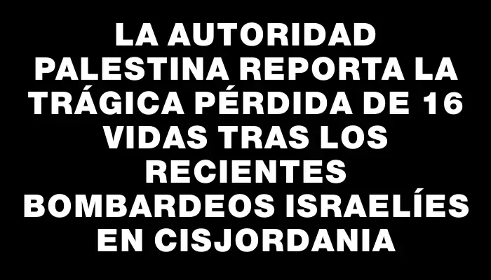 La Autoridad Palestina reporta la trágica pérdida de 16 vidas tras los recientes bombardeos israelíes en Cisjordania