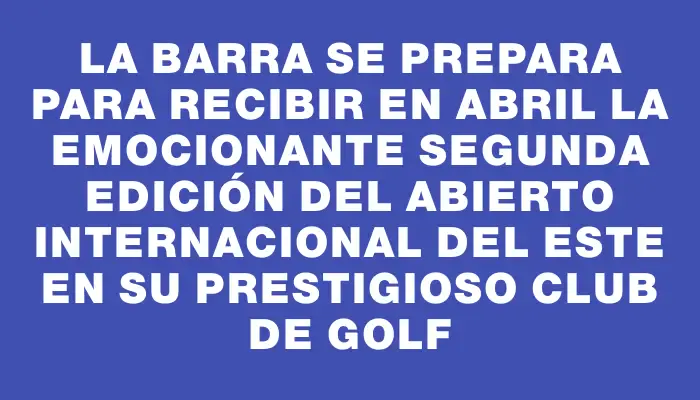 La Barra se prepara para recibir en abril la emocionante segunda edición del Abierto Internacional del Este en su prestigioso club de golf