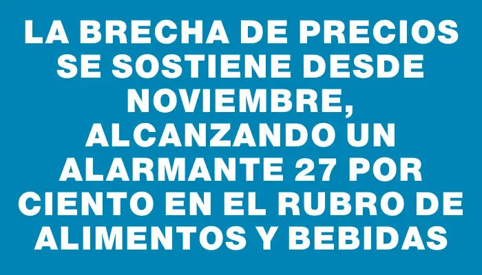 La brecha de precios se sostiene desde noviembre, alcanzando un alarmante 27 por ciento en el rubro de alimentos y bebidas