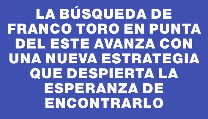 La búsqueda de Franco Toro en Punta del Este avanza con una nueva estrategia que despierta la esperanza de encontrarlo