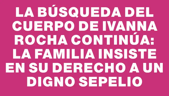 La búsqueda del cuerpo de Ivanna Rocha continúa: la familia insiste en su derecho a un digno sepelio