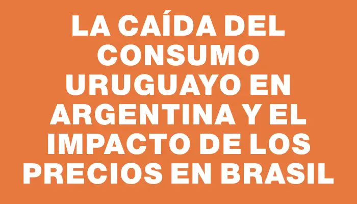 La caída del consumo uruguayo en Argentina y el impacto de los precios en Brasil