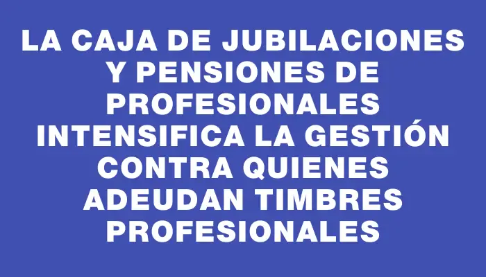 La Caja de Jubilaciones y Pensiones de Profesionales intensifica la gestión contra quienes adeudan timbres profesionales