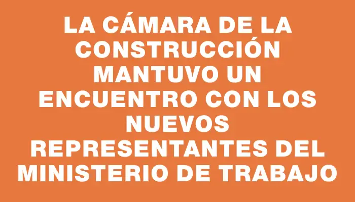 La Cámara de la Construcción mantuvo un encuentro con los nuevos representantes del Ministerio de Trabajo