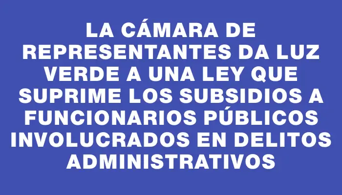 La Cámara de Representantes da luz verde a una ley que suprime los subsidios a funcionarios públicos involucrados en delitos administrativos