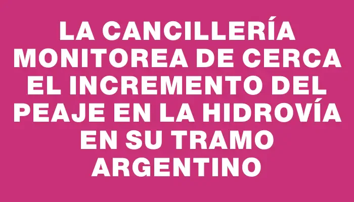 La Cancillería monitorea de cerca el incremento del peaje en la hidrovía en su tramo argentino