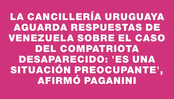 La Cancillería uruguaya aguarda respuestas de Venezuela sobre el caso del compatriota desaparecido: "Es una situación preocupante", afirmó Paganini