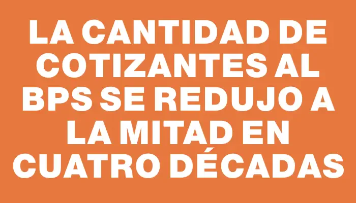 La cantidad de cotizantes al Bps se redujo a la mitad en cuatro décadas