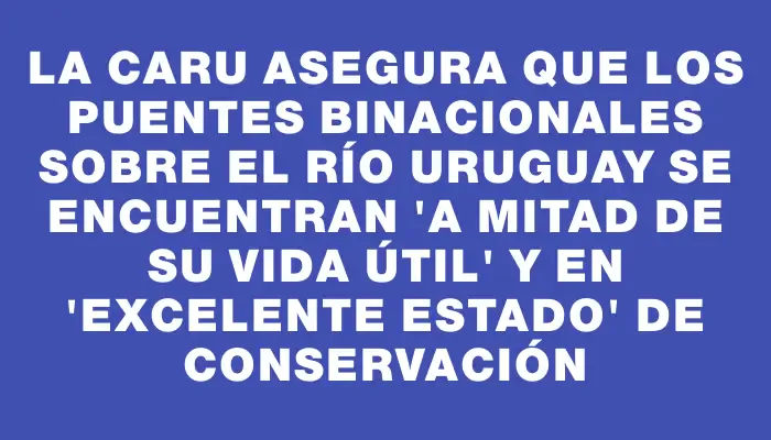 La Caru asegura que los puentes binacionales sobre el río Uruguay se encuentran "a mitad de su vida útil" y en "excelente estado" de conservación