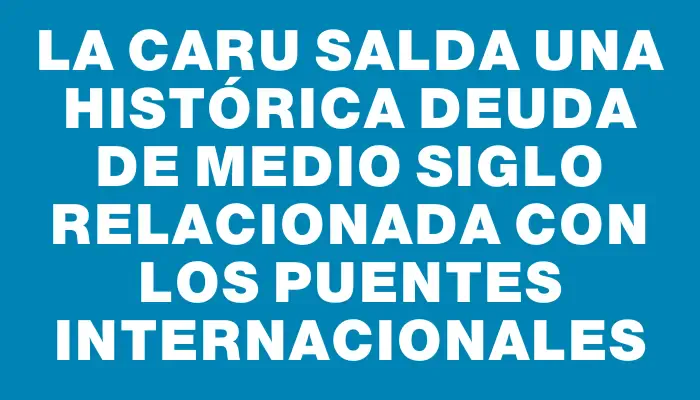 La Caru salda una histórica deuda de medio siglo relacionada con los puentes internacionales