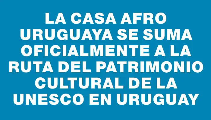 La Casa Afro Uruguaya se suma oficialmente a la Ruta del Patrimonio Cultural de la Unesco en Uruguay