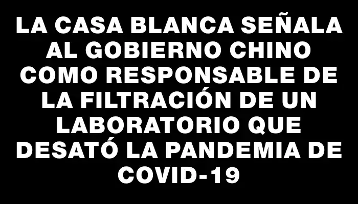 La Casa Blanca señala al Gobierno chino como responsable de la filtración de un laboratorio que desató la pandemia de Covid-19