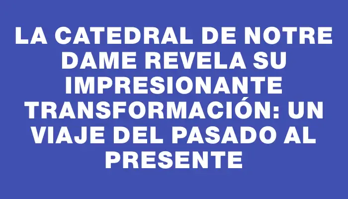 La catedral de Notre Dame revela su impresionante transformación: un viaje del pasado al presente