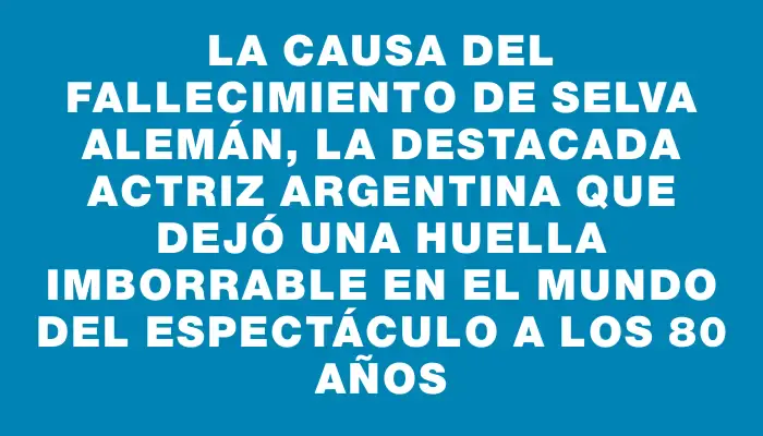 La causa del fallecimiento de Selva Alemán, la destacada actriz argentina que dejó una huella imborrable en el mundo del espectáculo a los 80 años