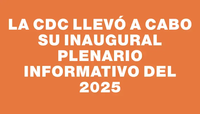 La Cdc llevó a cabo su inaugural Plenario informativo del 2025